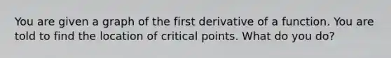 You are given a graph of the first derivative of a function. You are told to find the location of <a href='https://www.questionai.com/knowledge/kdLJWJs5Da-critical-points' class='anchor-knowledge'>critical points</a>. What do you do?