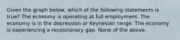 Given the graph below, which of the following statements is true? The economy is operating at full employment. The economy is in the depression or Keynesian range. The economy is experiencing a recessionary gap. None of the above.