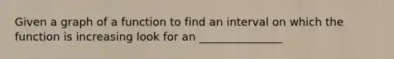 Given a graph of a function to find an interval on which the function is increasing look for an _______________