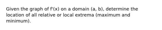 Given the graph of f'(x) on a domain (a, b), determine the location of all relative or local extrema (maximum and minimum).