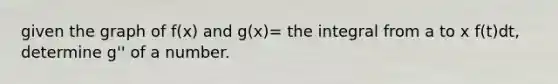 given the graph of f(x) and g(x)= the integral from a to x f(t)dt, determine g'' of a number.