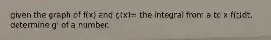 given the graph of f(x) and g(x)= the integral from a to x f(t)dt, determine g' of a number.