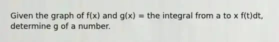 Given the graph of f(x) and g(x) = the integral from a to x f(t)dt, determine g of a number.