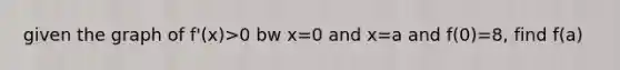 given the graph of f'(x)>0 bw x=0 and x=a and f(0)=8, find f(a)