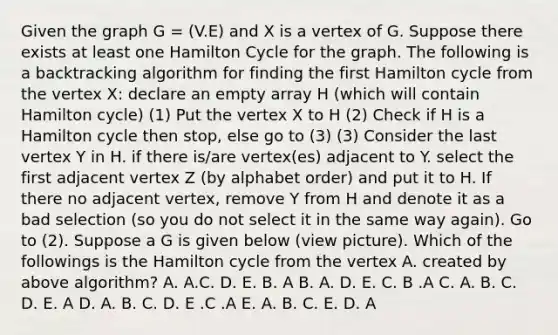 Given the graph G = (V.E) and X is a vertex of G. Suppose there exists at least one Hamilton Cycle for the graph. The following is a backtracking algorithm for finding the first Hamilton cycle from the vertex X: declare an empty array H (which will contain Hamilton cycle) (1) Put the vertex X to H (2) Check if H is a Hamilton cycle then stop, else go to (3) (3) Consider the last vertex Y in H. if there is/are vertex(es) adjacent to Y. select the first adjacent vertex Z (by alphabet order) and put it to H. If there no adjacent vertex, remove Y from H and denote it as a bad selection (so you do not select it in the same way again). Go to (2). Suppose a G is given below (view picture). Which of the followings is the Hamilton cycle from the vertex A. created by above algorithm? A. A.C. D. E. B. A B. A. D. E. C. B .A C. A. B. C. D. E. A D. A. B. C. D. E .C .A E. A. B. C. E. D. A