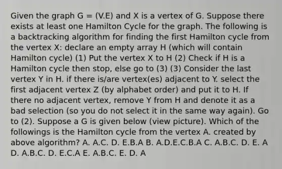 Given the graph G = (V.E) and X is a vertex of G. Suppose there exists at least one Hamilton Cycle for the graph. The following is a backtracking algorithm for finding the first Hamilton cycle from the vertex X: declare an empty array H (which will contain Hamilton cycle) (1) Put the vertex X to H (2) Check if H is a Hamilton cycle then stop, else go to (3) (3) Consider the last vertex Y in H. if there is/are vertex(es) adjacent to Y. select the first adjacent vertex Z (by alphabet order) and put it to H. If there no adjacent vertex, remove Y from H and denote it as a bad selection (so you do not select it in the same way again). Go to (2). Suppose a G is given below (view picture). Which of the followings is the Hamilton cycle from the vertex A. created by above algorithm? A. A.C. D. E.B.A B. A.D.E.C.B.A C. A.B.C. D. E. A D. A.B.C. D. E.C.A E. A.B.C. E. D. A