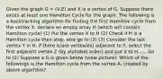 Given the graph G = (V,E) and X is a vertex of G. Suppose there exists at least one Hamilton Cycle for the graph. The following is a backtracking algorithm for finding the first Hamilton cycle from the vertex X: declare an empty array H (which will contain Hamilton cycle) (1) Put the vertex X to H (2) Check if H is a Hamilton cycle then stop, else go to (3) (3) Consider the last vertex Y in H, if there is/are vertex(es) adjacent to Y, select the first adjacent vertex Z (by alphabet order) and put it to H...... Go to (2) Suppose a G is given below (view picture). Which of the followings is the Hamilton cycle from the vertex A, created by above algorithm?