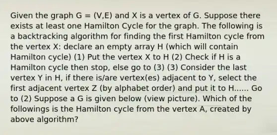 Given the graph G = (V,E) and X is a vertex of G. Suppose there exists at least one Hamilton Cycle for the graph. The following is a backtracking algorithm for finding the first Hamilton cycle from the vertex X: declare an empty array H (which will contain Hamilton cycle) (1) Put the vertex X to H (2) Check if H is a Hamilton cycle then stop, else go to (3) (3) Consider the last vertex Y in H, if there is/are vertex(es) adjacent to Y, select the first adjacent vertex Z (by alphabet order) and put it to H...... Go to (2) Suppose a G is given below (view picture). Which of the followings is the Hamilton cycle from the vertex A, created by above algorithm?