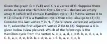 Given the graph G = (V.E) and X is a vertex of G. Suppose there exists at least one Hamilton Cycle for the... declare an empty array H (which will contain Hamilton cycle) (1) Putthe vertex X to H (2) Check if H is a Hamilton cycle then stop, else go to (3) (3) Consider the last vertex Y in H, if there is/are vertex(es) adjacent to Y, selectthe first adjacent vertex Z Go to (2). Suppose a G is given below (view picture). Which of the followings is the Hamilton cycle from the vertex A. b, e, a, d, c, b B. b, e, d, c, a, b C. b, a, c, d, e, b D. b. c. d, e. a, b E. b, a, e, d, c, b