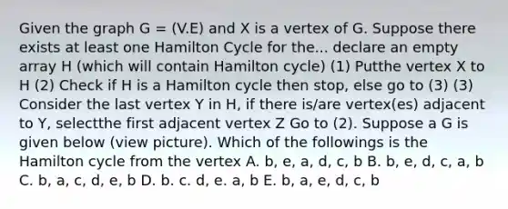 Given the graph G = (V.E) and X is a vertex of G. Suppose there exists at least one Hamilton Cycle for the... declare an empty array H (which will contain Hamilton cycle) (1) Putthe vertex X to H (2) Check if H is a Hamilton cycle then stop, else go to (3) (3) Consider the last vertex Y in H, if there is/are vertex(es) adjacent to Y, selectthe first adjacent vertex Z Go to (2). Suppose a G is given below (view picture). Which of the followings is the Hamilton cycle from the vertex A. b, e, a, d, c, b B. b, e, d, c, a, b C. b, a, c, d, e, b D. b. c. d, e. a, b E. b, a, e, d, c, b