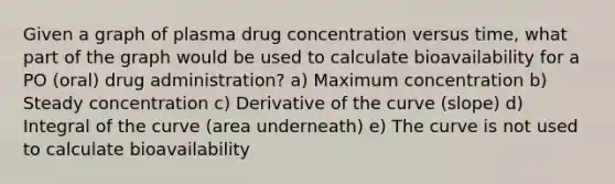 Given a graph of plasma drug concentration versus time, what part of the graph would be used to calculate bioavailability for a PO (oral) drug administration? a) Maximum concentration b) Steady concentration c) Derivative of the curve (slope) d) Integral of the curve (area underneath) e) The curve is not used to calculate bioavailability