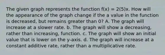 The given graph represents the function f(x) = 2(5)x. How will the appearance of the graph change if the a value in the function is decreased, but remains greater than 0? A. The graph will increase at a slower rate. b. The graph will show a decreasing, rather than increasing, function. c. The graph will show an initial value that is lower on the y-axis. d. The graph will increase at a constant additive rate, rather than a multiplicative rate.