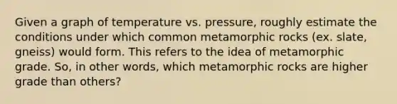 Given a graph of temperature vs. pressure, roughly estimate the conditions under which common metamorphic rocks (ex. slate, gneiss) would form. This refers to the idea of metamorphic grade. So, in other words, which metamorphic rocks are higher grade than others?