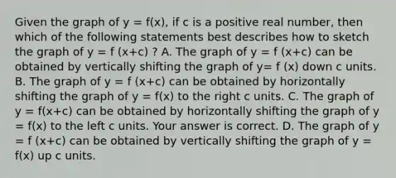 Given the graph of y = f(x)​, if c is a positive real​ number, then which of the following statements best describes how to sketch the graph of y = f (x+c) ​? A. The graph of y = f (x+c) can be obtained by vertically shifting the graph of y= f (x) down c units. B. The graph of y = f (x+c) can be obtained by horizontally shifting the graph of y = f(x) to the right c units. C. The graph of y = f(x+c) can be obtained by horizontally shifting the graph of y = f(x) to the left c units. Your answer is correct. D. The graph of y = f (x+c) can be obtained by vertically shifting the graph of y = f(x) up c units.