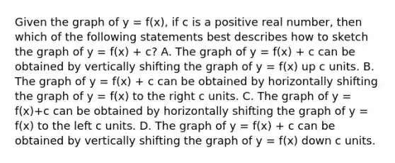 Given the graph of y = f(x)​, if c is a positive real​ number, then which of the following statements best describes how to sketch the graph of y = f(x) + c​? A. The graph of y = f(x) + c can be obtained by vertically shifting the graph of y = f(x) up c units. B. The graph of y = f(x) + c can be obtained by horizontally shifting the graph of y = f(x) to the right c units. C. The graph of y = f(x)+c can be obtained by horizontally shifting the graph of y = f(x) to the left c units. D. The graph of y = f(x) + c can be obtained by vertically shifting the graph of y = f(x) down c units.