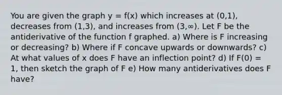 You are given the graph y = f(x) which increases at (0,1), decreases from (1,3), and increases from (3,∞). Let F be the antiderivative of the function f graphed. a) Where is F increasing or decreasing? b) Where if F concave upwards or downwards? c) At what values of x does F have an inflection point? d) If F(0) = 1, then sketch the graph of F e) How many antiderivatives does F have?