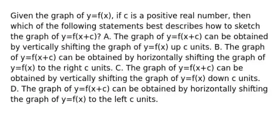 Given the graph of y=f(x), if c is a positive real number, then which of the following statements best describes how to sketch the graph of y=f(x+c)? A. The graph of y=f(x+c) can be obtained by vertically shifting the graph of y=f(x) up c units. B. The graph of y=f(x+c) can be obtained by horizontally shifting the graph of y=f(x) to the right c units. C. The graph of y=f(x+c) can be obtained by vertically shifting the graph of y=f(x) down c units. D. The graph of y=f(x+c) can be obtained by horizontally shifting the graph of y=f(x) to the left c units.