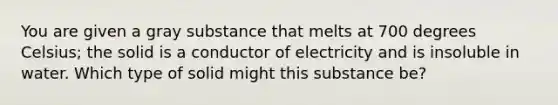 You are given a gray substance that melts at 700 degrees Celsius; the solid is a conductor of electricity and is insoluble in water. Which type of solid might this substance be?