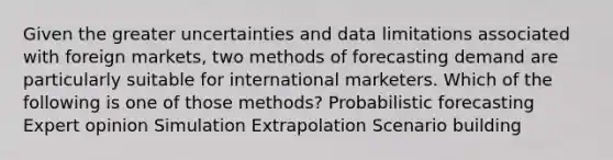 Given the greater uncertainties and data limitations associated with foreign markets, two methods of forecasting demand are particularly suitable for international marketers. Which of the following is one of those methods? Probabilistic forecasting Expert opinion Simulation Extrapolation Scenario building