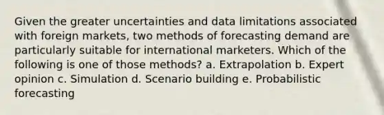 Given the greater uncertainties and data limitations associated with foreign markets, two methods of forecasting demand are particularly suitable for international marketers. Which of the following is one of those methods? a. Extrapolation b. Expert opinion c. Simulation d. Scenario building e. Probabilistic forecasting