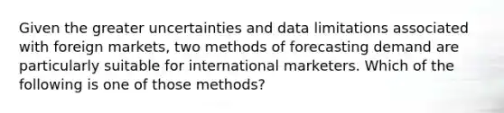 Given the greater uncertainties and data limitations associated with foreign markets, two methods of forecasting demand are particularly suitable for international marketers. Which of the following is one of those methods?