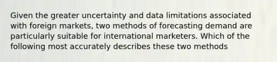 Given the greater uncertainty and data limitations associated with foreign markets, two methods of forecasting demand are particularly suitable for international marketers. Which of the following most accurately describes these two methods