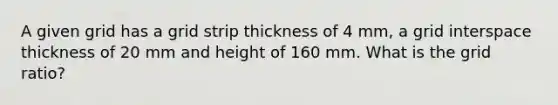 A given grid has a grid strip thickness of 4 mm, a grid interspace thickness of 20 mm and height of 160 mm. What is the grid ratio?