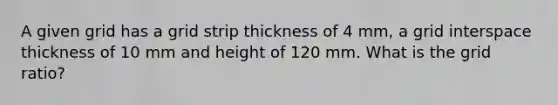 A given grid has a grid strip thickness of 4 mm, a grid interspace thickness of 10 mm and height of 120 mm. What is the grid ratio?