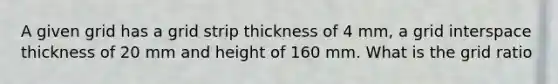 A given grid has a grid strip thickness of 4 mm, a grid interspace thickness of 20 mm and height of 160 mm. What is the grid ratio