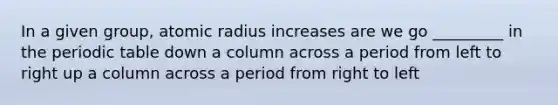 In a given group, atomic radius increases are we go _________ in <a href='https://www.questionai.com/knowledge/kIrBULvFQz-the-periodic-table' class='anchor-knowledge'>the periodic table</a> down a column across a period from left to right up a column across a period from right to left