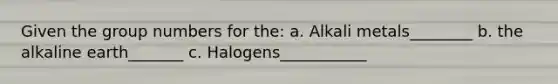 Given the group numbers for the: a. Alkali metals________ b. the alkaline earth_______ c. Halogens___________