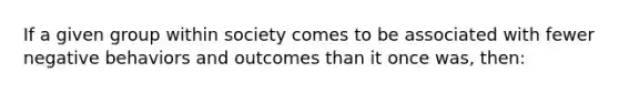 If a given group within society comes to be associated with fewer negative behaviors and outcomes than it once was, then: