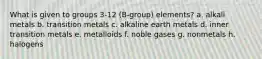 What is given to groups 3-12 (B-group) elements? a. alkali metals b. transition metals c. alkaline earth metals d. inner transition metals e. metalloids f. noble gases g. nonmetals h. halogens