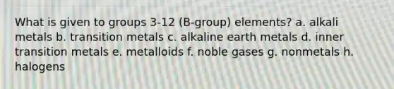 What is given to groups 3-12 (B-group) elements? a. alkali metals b. transition metals c. alkaline earth metals d. inner transition metals e. metalloids f. noble gases g. nonmetals h. halogens