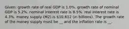 Given: growth rate of real GDP is 1.0%. growth rate of nominal GDP is 5.2%. nominal interest rate is 8.5%. real interest rate is 4.3%. money supply (M2) is 10,612 (in billions). The growth rate of the money supply must be __ and the inflation rate is __.