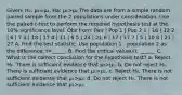 Given: H₀: µ₁=µ₂, Ha: µ₁>µ₂ The data are from a simple random paired sample from the 2 populations under consideration. Use the paired t-test to perform the required hypothesis test at the 10% significance level. Obs from: Pair | Pop 1 | Pop 2 1 | 16 | 12 2 | 6 | 7 3 | 18 | 17 4 | 11 | 6 5 | 24 | 21 6 | 17 | 17 7 | 5 | 10 8 | 21 | 27 A. Find the test statistic. Use population 1 - population 2 as the difference; t=_____. B. Find the critical value(s): ______ C. What is the correct conclusion for the hypothesis test? a. Reject H₀. There is sufficient evidence that µ₁>µ₂. b. Do not reject H₀. There is sufficient evidence that µ₁>µ₂. c. Reject H₀. There is not sufficient evidence that µ₁>µ₂. d. Do not reject H₀. There is not sufficient evidence that µ₁>µ₂.