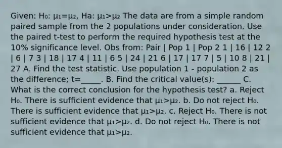 Given: H₀: µ₁=µ₂, Ha: µ₁>µ₂ The data are from a simple random paired sample from the 2 populations under consideration. Use the paired t-test to perform the required hypothesis test at the 10% significance level. Obs from: Pair | Pop 1 | Pop 2 1 | 16 | 12 2 | 6 | 7 3 | 18 | 17 4 | 11 | 6 5 | 24 | 21 6 | 17 | 17 7 | 5 | 10 8 | 21 | 27 A. Find the test statistic. Use population 1 - population 2 as the difference; t=_____. B. Find the critical value(s): ______ C. What is the correct conclusion for the hypothesis test? a. Reject H₀. There is sufficient evidence that µ₁>µ₂. b. Do not reject H₀. There is sufficient evidence that µ₁>µ₂. c. Reject H₀. There is not sufficient evidence that µ₁>µ₂. d. Do not reject H₀. There is not sufficient evidence that µ₁>µ₂.