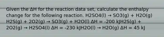 Given the ΔH for the reaction data set, calculate the enthalpy change for the following reaction. H2SO4(l) → SO3(g) + H2O(g) H2S(g) + 2O2(g) → SO3(g) + H2O(l) ΔH = -200 kJH2S(g) + 2O2(g) → H2SO4(l) ΔH = -230 kJH2O(l) → H2O(g) ΔH = 45 kJ