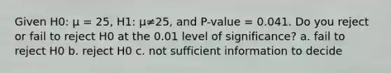 Given H0: μ = 25, H1: μ≠25, and P-value = 0.041. Do you reject or fail to reject H0 at the 0.01 level of significance? a. fail to reject H0 b. reject H0 c. not sufficient information to decide