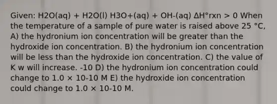 Given: H2O(aq) + H2O(l) H3O+(aq) + OH-(aq) ∆H°rxn > 0 When the temperature of a sample of pure water is raised above 25 °C, A) the hydronium ion concentration will be greater than the hydroxide ion concentration. B) the hydronium ion concentration will be less than the hydroxide ion concentration. C) the value of K w will increase. -10 D) the hydronium ion concentration could change to 1.0 × 10-10 M E) the hydroxide ion concentration could change to 1.0 × 10-10 M.