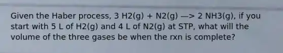 Given the Haber process, 3 H2(g) + N2(g) —> 2 NH3(g), if you start with 5 L of H2(g) and 4 L of N2(g) at STP, what will the volume of the three gases be when the rxn is complete?