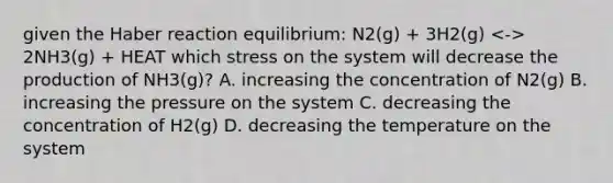 given the Haber reaction equilibrium: N2(g) + 3H2(g) 2NH3(g) + HEAT which stress on the system will decrease the production of NH3(g)? A. increasing the concentration of N2(g) B. increasing the pressure on the system C. decreasing the concentration of H2(g) D. decreasing the temperature on the system