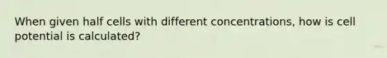 When given half cells with different concentrations, how is cell potential is calculated?