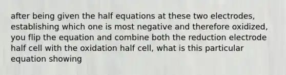 after being given the half equations at these two electrodes, establishing which one is most negative and therefore oxidized, you flip the equation and combine both the reduction electrode half cell with the oxidation half cell, what is this particular equation showing