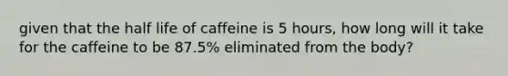 given that the half life of caffeine is 5 hours, how long will it take for the caffeine to be 87.5% eliminated from the body?