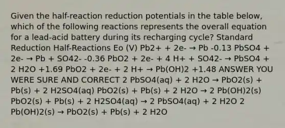 Given the half-reaction reduction potentials in the table below, which of the following reactions represents the overall equation for a lead-acid battery during its recharging cycle? Standard Reduction Half-Reactions Eo (V) Pb2+ + 2e- → Pb -0.13 PbSO4 + 2e- → Pb + SO42- -0.36 PbO2 + 2e- + 4 H+ + SO42- → PbSO4 + 2 H2O +1.69 PbO2 + 2e- + 2 H+ → Pb(OH)2 +1.48 ANSWER YOU WERE SURE AND CORRECT 2 PbSO4(aq) + 2 H2O → PbO2(s) + Pb(s) + 2 H2SO4(aq) PbO2(s) + Pb(s) + 2 H2O → 2 Pb(OH)2(s) PbO2(s) + Pb(s) + 2 H2SO4(aq) → 2 PbSO4(aq) + 2 H2O 2 Pb(OH)2(s) → PbO2(s) + Pb(s) + 2 H2O