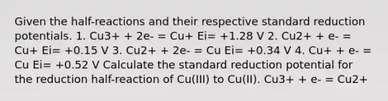 Given the half-reactions and their respective standard reduction potentials. 1. Cu3+ + 2e- = Cu+ Ei= +1.28 V 2. Cu2+ + e- = Cu+ Ei= +0.15 V 3. Cu2+ + 2e- = Cu Ei= +0.34 V 4. Cu+ + e- = Cu Ei= +0.52 V Calculate the standard reduction potential for the reduction half-reaction of Cu(III) to Cu(II). Cu3+ + e- = Cu2+