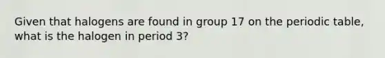 Given that halogens are found in group 17 on the periodic table, what is the halogen in period 3?