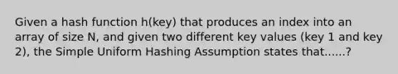 Given a hash function h(key) that produces an index into an array of size N, and given two different key values (key 1 and key 2), the Simple Uniform Hashing Assumption states that......?