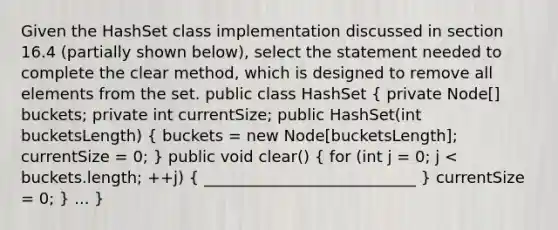 Given the HashSet class implementation discussed in section 16.4 (partially shown below), select the statement needed to complete the clear method, which is designed to remove all elements from the set. public class HashSet ( private Node[] buckets; private int currentSize; public HashSet(int bucketsLength) { buckets = new Node[bucketsLength]; currentSize = 0; ) public void clear() ( for (int j = 0; j < buckets.length; ++j) { ___________________________ ) currentSize = 0; } ... }